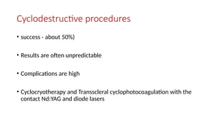 Cyclodestructive procedures
• success - about 50%)
• Results are often unpredictable
• Complications are high
• Cyclocryotherapy and Transscleral cyclophotocoagulation with the
contact Nd:YAG and diode lasers
 
