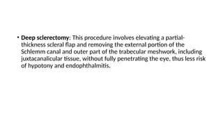 • Deep sclerectomy: This procedure involves elevating a partial-
thickness scleral flap and removing the external portion of the
Schlemm canal and outer part of the trabecular meshwork, including
juxtacanalicular tissue, without fully penetrating the eye, thus less risk
of hypotony and endophthalmitis.
 
