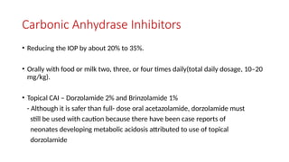 Carbonic Anhydrase Inhibitors
• Reducing the IOP by about 20% to 35%.
• Orally with food or milk two, three, or four times daily(total daily dosage, 10–20
mg/kg).
• Topical CAI – Dorzolamide 2% and Brinzolamide 1%
- Although it is safer than full- dose oral acetazolamide, dorzolamide must
still be used with caution because there have been case reports of
neonates developing metabolic acidosis attributed to use of topical
dorzolamide
 
