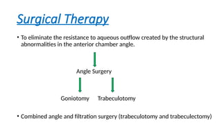 Surgical Therapy
• To eliminate the resistance to aqueous outflow created by the structural
abnormalities in the anterior chamber angle.
Angle Surgery
Goniotomy Trabeculotomy
• Combined angle and filtration surgery (trabeculotomy and trabeculectomy)
 