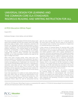 The Common Core State Standards (CCSS) for ELA & Literacy make
explicit the knowledge and skills that students need to be college
and career ready as readers, writers, researchers, presenters and
thinkers. The challenge for teachers and administrators is how to
support all students to work toward and meet more demanding
academic expectations. The Universal Design for Learning (UDL)
Framework conceptualizes a means of meeting this challenge.
If UDL “habits of design” are incorporated into CCSS English
Language Arts (ELA) & Literacy curriculum and instructional
practices, we can collectively prepare students to be ready for the
rigor of college and careers.
While many grasp concepts quickly, others need more time,
hands-on practice, or scaffolding to truly understand. The same is
true for K-12 students. Although some schools do flexibly group
students homogeneously for needs-based core instruction, and
many teachers provide differentiated instruction in heterogeneous
classrooms, many others still use “teach to the middle” whole
group instruction. With the advent of the Common Core State
Standards, and the expectation of college and career readiness for
all, teaching to the middle is an approach that will ensure leaving
even more students behind.
Given high expectations for students at many reading levels and
with many needs, what are teachers and administrators to do?
While there is much interest in “adaptive online learning,” most
current computer-based programs are fairly inflexible. There is
widespread rhetoric about the need for personalized learning
plans for every student. However, lack of 1:1 computer access,
the social nature of learning, and the reality of one teacher to
many students make it hard for many educators to imagine how
to customize learning for each learner.
A basic premise of Universal Design for Learning (UDL) is that
designing curriculum for the full range of learners is beneficial
to all students, not just students with disabilities. UDL’s principles
and related guidelines (CAST, 2011) support development of
curriculum, instruction and assessment that is flexible and embeds
options for presenting material, engaging students in learning, and
supporting multiple ways for students to demonstrate learning.
UDL principles are commonly used to implement interventions
within the context of Response to Instruction and Intervention
(RtI2
) or Multiple Tiers of Student Support (MTSS). We maintain,
however, that it is the power of the UDL framework to impact
instruction in the regular classroom that holds great promise. This
is because use of UDL when delivering instruction in all content
areas widens access to learning, making it possible for many more
students to be successful with the core curriculum.
In this PCG Education White Paper,1
the authors 1) describe
the Universal Design for Learning framework; 2) provide
examples of CCSS-ELA & Literacy-aligned UDL instructional
practices and supports that reduce barriers to learning; and 3)
recommend that educators incorporate habits of universal design
when designing and facilitating CCSS-ELA & Literacy aligned
learning experiences.
www.pcgeducation.com
148 State Street, 10th Floor
Boston, Massachusetts 02109
tel: (617) 426-2026
A PCG Education White Paper
August 2013
By Barbara Flanagan, Cheryl Liebling, and Julie Meltzer
UNIVERSAL DESIGN FOR LEARNING AND
THE COMMON CORE ELA STANDARDS:
RIGOROUS READING AND WRITING INSTRUCTION FOR ALL
1
While this PCG Education White Paper focuses on incorporating UDL supports in CCSS-ELA & Literacy-aligned instructional practices,
UDL tools and resources are useful in all content areas.
 