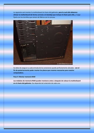 Lo siguiente será montar la motherboard al chasis del gabinete, para lo cual sólo debemos
alinear la motherboard de forma correcta a la bandeja que incluye el chasis para ello, y luego
fijarla con los tornillos que vienen de fábrica con la carcasa.
Se debe de asegurar q cada entrada de los conectores quede perfectamente ubicadas con el
fin de posteriormente poder montar las placas que creamos necesarias para nuestra
computadora.
Paso 4: Montar memoria RAM
Los módulos de memoria RAM pueden montarse antes o después de colocar la motherboard
en el chasis del gabinete. Eso depende de la decisión de cada uno.
 