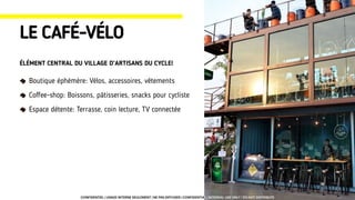 Boutique éphémère: Vélos, accessoires, vêtements
Coﬀee-shop: Boissons, pâtisseries, snacks pour cycliste
Espace détente: Terrasse, coin lecture, TV connectée
LE CAFÉ-VÉLO
ÉLÉMENT CENTRAL DU VILLAGE D’ARTISANS DU CYCLE!
CONFIDENTIEL | USAGE INTERNE SEULEMENT | NE PAS DIFFUSER | CONFIDENTIAL | INTERNAL USE ONLY | DO NOT DISTRIBUTE
 