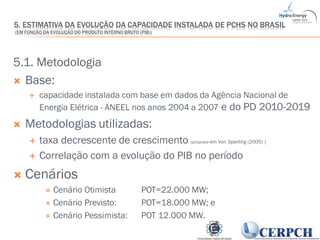 22
5.1. Metodologia
 Base:
 capacidade instalada com base em dados da Agência Nacional de
Energia Elétrica - ANEEL nos anos 2004 a 2007 e do PD 2010-2019
 Metodologias utilizadas:
 taxa decrescente de crescimento (proposta em Von Sperling (2005) )
 Correlação com a evolução do PIB no período
 Cenários
 Cenário Otimista POT=22.000 MW;
 Cenário Previsto: POT=18.000 MW; e
 Cenário Pessimista: POT 12.000 MW.
5. ESTIMATIVA DA EVOLUÇÃO DA CAPACIDADE INSTALADA DE PCHS NO BRASIL
(EM FUNÇÃO DA EVOLUÇÃO DO PRODUTO INTERNO BRUTO (PIB))
 