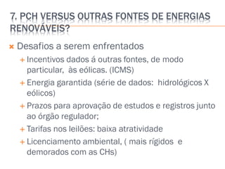 7. PCH VERSUS OUTRAS FONTES DE ENERGIAS
RENOVÁVEIS?
 Desafios a serem enfrentados
 Incentivos dados á outras fontes, de modo
particular, às eólicas. (ICMS)
 Energia garantida (série de dados: hidrológicos X
eólicos)
 Prazos para aprovação de estudos e registros junto
ao órgão regulador;
 Tarifas nos leilões: baixa atratividade
 Licenciamento ambiental, ( mais rígidos e
demorados com as CHs)
 