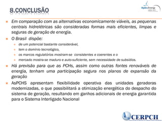 8.CONCLUSÃO
 Em comparação com as alternativas economicamente viáveis, as pequenas
centrais hidrelétricas são consideradas formas mais eficientes, limpas e
seguras de geração de energia.
 O Brasil dispõe:
 de um potencial bastante considerável,
 tem o domínio tecnológico,
 os marcos regulatórios mostram-se consistentes e coerentes e o
 mercado mostra-se maduro e auto-suficiente, sem necessidade de subsídios.
 Há previsão para que as PCHs, assim como outras fontes renováveis de
energia, tenham uma participação segura nos planos de expansão da
geração
 AsPCHS apresentam flexibilidade operativa das unidades geradoras
modernizadas, o que possibilitará a otimização energética do despacho do
sistema de geração, resultando em ganhos adicionais de energia garantida
para o Sistema Interligado Nacional
 
