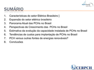 Sumário1. 	Características do setor Elétrico Brasileiro ]2. 	Expansão do setor elétrico brasileiro3. 	Panorama Atual das PCHs no Brasil4. 	Perspectivas de Crescimento das  PCHs no Brasil5. 	Estimativa da evolução da capacidade instalada de PCHs no Brasil6. 	Tendências de custos para implantação de PCHs no Brasil7. 	PCH versus outras fontes de energias renováveis? 8. 	Conclusões