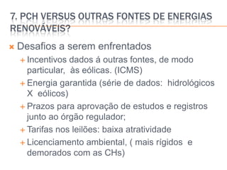 7. pCH versus outras fontes de energias renováveis?Desafios a serem enfrentadosIncentivos dados á outras fontes, de modo particular,  às eólicas. (ICMS)Energia garantida (série de dados:  hidrológicos X  eólicos)Prazos para aprovação de estudos e registros junto ao órgão regulador;Tarifas nos leilões: baixa atratividadeLicenciamento ambiental, ( mais rígidos  e demorados com as CHs)