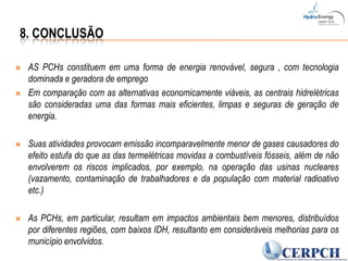 8. ConclusãoAS PCHs constituem em uma forma de energia renovável, segura , com tecnologia dominada e geradora de empregoEm comparação com as alternativas economicamente viáveis, as centrais hidrelétricas são consideradas uma das formas mais eficientes, limpas e seguras de geração de energia.Suas atividades provocam emissão incomparavelmente menor de gases causadores do efeito estufa do que as das termelétricas movidas a combustíveis fósseis, além de não envolverem os riscos implicados, por exemplo, na operação das usinas nucleares (vazamento, contaminação de trabalhadores e da população com material radioativo etc.)As PCHs, em particular, resultam em impactos ambientais bem menores, distribuídos por diferentes regiões, com baixos IDH, resultanto em consideráveis melhorias para os município envolvidos.