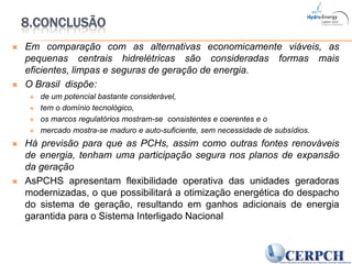 8.ConclusãoEm comparação com as alternativas economicamente viáveis, as pequenas centrais hidrelétricas são consideradas formas mais eficientes, limpas e seguras de geração de energia.O Brasil  dispõe: de um potencial bastante considerável, tem o domínio tecnológico, os marcos regulatórios mostram-se  consistentes e coerentes e o mercado mostra-se maduro e auto-suficiente, sem necessidade de subsídios.Há previsão para que as PCHs, assim como outras fontes renováveis de energia, tenham uma participação segura nos planos de expansão da geraçãoAsPCHS apresentam flexibilidade operativa das unidades geradoras modernizadas, o que possibilitará a otimização energética do despacho do sistema de geração, resultando em ganhos adicionais de energia garantida para o Sistema Interligado Nacional