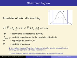 Obliczanie błędów
Podstawy chemii - Rachunki chemiczne Jakub M. Milczarek Uniwersytet Jagielloński
 Im węższy przedział (różnica między górną i dolną granicą przedziału), tym
bardziej precyzyjna jest estymacja przedziałowa.
 Im wyższa jest wartość współczynnika ufności, tym szerszy przedział.
Przedział ufności dla średniej
1}{ nn
tXmtXP
- odchylenie standardowe z próby
- wartość odczytana z tablic rozkładu t-Studenta
- współczynnik ufności, 0-1
- wartość zmierzona
1,nt
m
x
 