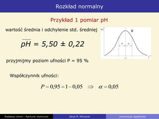 Rozkład normalny
Podstawy chemii - Rachunki chemiczne Jakub M. Milczarek Uniwersytet Jagielloński
pH = 5,50 ± 0,22
Przykład 1 pomiar pH
przyjmijmy poziom ufności P = 95 %
05,005,0195,0P
wartość średnia i odchylenie std. średniej
Współczynnik ufności:
x
 