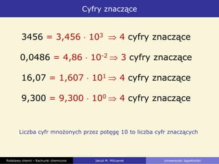 Cyfry znaczące
Podstawy chemii - Rachunki chemiczne Jakub M. Milczarek Uniwersytet Jagielloński
Liczba cyfr mnożonych przez potęgę 10 to liczba cyfr znaczących
3456 = 3,456 103 4 cyfry znaczące
0,0486 = 4,86 10-2 3 cyfry znaczące
16,07 = 1,607 101 4 cyfry znaczące
9,300 = 9,300 100 4 cyfry znaczące
 