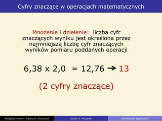 Cyfry znaczące w operacjach matematycznych
Podstawy chemii - Rachunki chemiczne Jakub M. Milczarek Uniwersytet Jagielloński
Mnożenie i dzielenie: liczba cyfr
znaczących wyniku jest określona przez
najmniejszą liczbę cyfr znaczących
wyników pomiaru poddanych operacji
6,38 x 2,0 = 12,76 13
(2 cyfry znaczące)
 