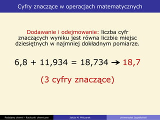 Cyfry znaczące w operacjach matematycznych
Podstawy chemii - Rachunki chemiczne Jakub M. Milczarek Uniwersytet Jagielloński
Dodawanie i odejmowanie: liczba cyfr
znaczących wyniku jest równa liczbie miejsc
dziesiętnych w najmniej dokładnym pomiarze.
6,8 + 11,934 = 18,734 18,7
(3 cyfry znaczące)
 