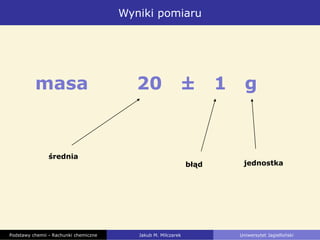 Wyniki pomiaru
Podstawy chemii - Rachunki chemiczne Jakub M. Milczarek Uniwersytet Jagielloński
średnia
błąd jednostka
masa 20 ± 1 g
 