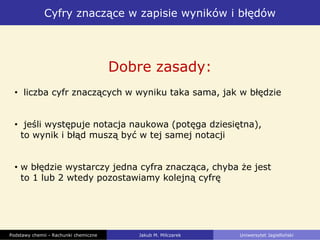 Cyfry znaczące w zapisie wyników i błędów
Podstawy chemii - Rachunki chemiczne Jakub M. Milczarek Uniwersytet Jagielloński
Dobre zasady:
• liczba cyfr znaczących w wyniku taka sama, jak w błędzie
• jeśli występuje notacja naukowa (potęga dziesiętna),
to wynik i błąd muszą być w tej samej notacji
• w błędzie wystarczy jedna cyfra znacząca, chyba że jest
to 1 lub 2 wtedy pozostawiamy kolejną cyfrę
 