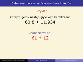 Cyfry znaczące w zapisie wyników i błędów
Podstawy chemii - Rachunki chemiczne Jakub M. Milczarek Uniwersytet Jagielloński
Otrzymujemy następujące wyniki obliczeń:
60,8 ± 11,934
Zamieniamy na:
61 ± 12
Przykład
 