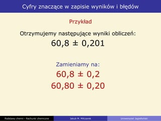 Cyfry znaczące w zapisie wyników i błędów
Podstawy chemii - Rachunki chemiczne Jakub M. Milczarek Uniwersytet Jagielloński
Otrzymujemy następujące wyniki obliczeń:
60,8 ± 0,201
Zamieniamy na:
60,8 ± 0,2
60,80 ± 0,20
Przykład
 