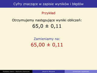 Cyfry znaczące w zapisie wyników i błędów
Podstawy chemii - Rachunki chemiczne Jakub M. Milczarek Uniwersytet Jagielloński
Otrzymujemy następujące wyniki obliczeń:
65,0 ± 0,11
Zamieniamy na:
65,00 ± 0,11
Przykład
 