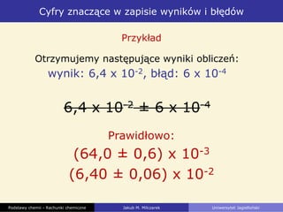 Cyfry znaczące w zapisie wyników i błędów
Podstawy chemii - Rachunki chemiczne Jakub M. Milczarek Uniwersytet Jagielloński
Otrzymujemy następujące wyniki obliczeń:
wynik: 6,4 x 10-2, błąd: 6 x 10-4
6,4 x 10-2 ± 6 x 10-4
Przykład
Prawidłowo:
(64,0 ± 0,6) x 10-3
(6,40 ± 0,06) x 10-2
 
