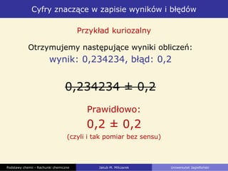 Cyfry znaczące w zapisie wyników i błędów
Podstawy chemii - Rachunki chemiczne Jakub M. Milczarek Uniwersytet Jagielloński
Otrzymujemy następujące wyniki obliczeń:
wynik: 0,234234, błąd: 0,2
0,234234 ± 0,2
Przykład kuriozalny
Prawidłowo:
0,2 ± 0,2
(czyli i tak pomiar bez sensu)
 