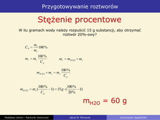 Przygotowywanie roztworów
Podstawy chemii - Rachunki chemiczne Jakub M. Milczarek Uniwersytet Jagielloński
Stężenie procentowe
)1
%20
%100
(15)1
%100
(2 g
C
mm
p
sOH
mH2O = 60 g
W ilu gramach wody należy rozpuścić 15 g substancji, aby otrzymać
roztwór 20%-owy?
%100
r
s
P
m
m
C
sOHr mmm 2
p
sr
C
mm
%100
p
ssOH
C
mmm
%100
2
 