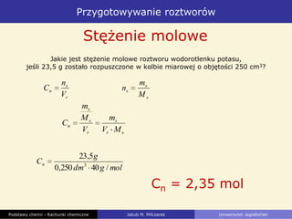 Przygotowywanie roztworów
Podstawy chemii - Rachunki chemiczne Jakub M. Milczarek Uniwersytet Jagielloński
Stężenie molowe
Jakie jest stężenie molowe roztworu wodorotlenku potasu,
jeśli 23,5 g zostało rozpuszczone w kolbie miarowej o objętości 250 cm3?
molgdm
g
Cn
/40250,0
5,23
3
Cn = 2,35 mol
r
s
n
V
n
C
s
s
s
M
m
n
sr
s
r
s
s
n
MV
m
V
M
m
C
 