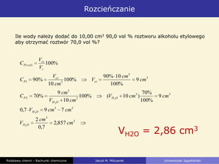 Rozcieńczanie
Podstawy chemii - Rachunki chemiczne Jakub M. Milczarek Uniwersytet Jagielloński
Ile wody należy dodać do 10,00 cm3 90,0 vol % roztworu alkoholu etylowego
aby otrzymać roztwór 70,0 vol %?
3
3
33
33
3
3
2
3
3
31
)(
857,2
7,0
2
797,0
9
%100
%70
)10(%100
10
9
%70
9
%100
10%90
%100
10
%90
%100
2
2
2
2
cm
cm
V
cmcmV
cmcmV
cmV
cm
C
cm
cm
V
cm
V
C
V
V
C
OH
OH
OH
OH
P
et
et
P
r
et
volP
VH2O = 2,86 cm3
 