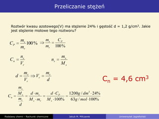 Przeliczanie stężeń
Podstawy chemii - Rachunki chemiczne Jakub M. Milczarek Uniwersytet Jagielloński
Roztwór kwasu azotowego(V) ma stężenie 24% i gęstość d = 1,2 g/cm3. Jakie
jest stężenie molowe tego roztworu?
Cn = 4,6 cm3
%100/63
%24/1200
%100
3
molg
dmg
M
Cd
mM
md
d
m
M
m
C
s
P
rs
s
r
s
s
n
%100
r
s
P
m
m
C
r
s
n
V
n
C
d
m
V
V
m
d r
r
r
r
s
s
s
M
m
n
%100
P
r
s C
m
m
 