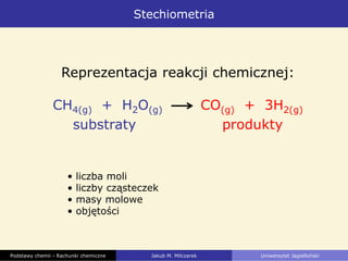 Stechiometria
Reprezentacja reakcji chemicznej:
CH4(g) + H2O(g) CO(g) + 3H2(g)
substraty produkty
• liczba moli
• liczby cząsteczek
• masy molowe
• objętości
Podstawy chemii - Rachunki chemiczne Jakub M. Milczarek Uniwersytet Jagielloński
 