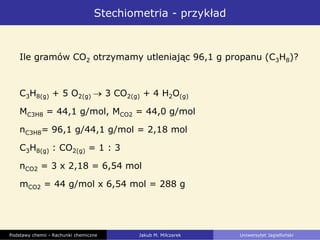 Stechiometria - przykład
Ile gramów CO2 otrzymamy utleniając 96,1 g propanu (C3H8)?
C3H8(g) + 5 O2(g) 3 CO2(g) + 4 H2O(g)
MC3H8 = 44,1 g/mol, MCO2 = 44,0 g/mol
nC3H8= 96,1 g/44,1 g/mol = 2,18 mol
C3H8(g) : CO2(g) = 1 : 3
nCO2 = 3 x 2,18 = 6,54 mol
mCO2 = 44 g/mol x 6,54 mol = 288 g
Podstawy chemii - Rachunki chemiczne Jakub M. Milczarek Uniwersytet Jagielloński
 