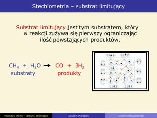 Stechiometria – substrat limitujący
Substrat limitujący jest tym substratem, który
w reakcji zużywa się pierwszy ograniczając
ilość powstających produktów.
CH4 + H2O CO + 3H2
substraty produkty
03_1522
03_152403_1525
Podstawy chemii - Rachunki chemiczne Jakub M. Milczarek Uniwersytet Jagielloński
 