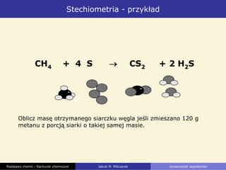 Stechiometria - przykład
CH4 + 4 S CS2 + 2 H2S
Oblicz masę otrzymanego siarczku węgla jeśli zmieszano 120 g
metanu z porcją siarki o takiej samej masie.
Podstawy chemii - Rachunki chemiczne Jakub M. Milczarek Uniwersytet Jagielloński
 