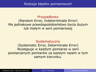 Rodzaje błędów pomiarowych
Podstawy chemii - Rachunki chemiczne Jakub M. Milczarek Uniwersytet Jagielloński
Przypadkowy
(Random Error, Indeterminate Error)
Ma jednakowe prawdopodobieństwo bycia dużym
lub małym w serii pomiarowej
Systematyczny
(Systematic Error, Determinate Error)
Występuje w każdym pomiarze w serii
powtarzanych pomiarów za każdym razem w tym
samym kierunku.
 