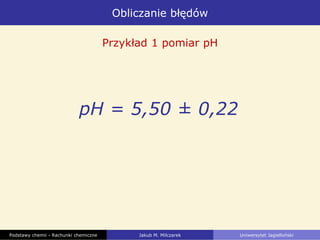 Obliczanie błędów
Podstawy chemii - Rachunki chemiczne Jakub M. Milczarek Uniwersytet Jagielloński
Przykład 1 pomiar pH
pH = 5,50 ± 0,22
 