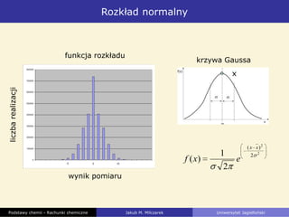 Rozkład normalny
Podstawy chemii - Rachunki chemiczne Jakub M. Milczarek Uniwersytet Jagielloński
wynik pomiaru
liczbarealizacji
funkcja rozkładu
krzywa Gaussa
x
2
2
2
)(
2
1
)(
xx
exf
 
