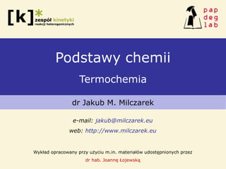 Podstawy chemii
Termochemia
dr Jakub M. Milczarek
e-mail: jakub@milczarek.eu
web: http://www.milczarek.eu
Wykład opracowany przy użyciu m.in. materiałów udostępnionych przez
dr hab. Joannę Łojewską
 