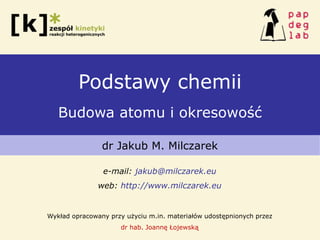 Podstawy chemii
Budowa atomu i okresowość
dr Jakub M. Milczarek
e-mail: jakub@milczarek.eu
web: http://www.milczarek.eu
Wykład opracowany przy użyciu m.in. materiałów udostępnionych przez
dr hab. Joannę Łojewską
 