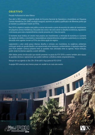 OBJETIVO
Prezado Profissional do Setor Elétrico
Para abril a VIEX prepara a segunda edição do Encontro Nacional de Operadores e Investidores em Pequenas
Centrais Hidrelétricas. Em 2009, na edição inaugural, reunimos um público qualificado e de diferentes portes que
já investem ou pretendem investir em PCHs.
Para 2010 o objetivo é ampliar este público e tornar este evento o ponto de encontro da cadeia de investimentos
em pequenas centrais hidrelétricas. Discussões dos rumos e de como vencer os desafios econômicos, regulatórios
e estruturais para estes empreendimentos estarão presentes em 2 dias de evento.
O momento atual sinaliza um cenário mais propício aos investimentos: a retomada da economia e o aumento
das opções de crédito, o crescimento e necessidade por empreendimentos energéticos sustentáveis e a constante
discussão entre agentes tornam as PCHs uma ótima opção de negócio.
Logicamente o setor ainda possui diversos desafios e entraves aos investidores. As exigências ambientais
continuam sendo um grande desafio a ser equacionado entre empresas e ambientalistas. A regulação específica
para PCHs também continua presente entre as questões mais solicitadas entre os agentes. Houve evolução,
porém ainda há diversos aspectos a serem definidos.
Além destes pontos de discussão que estarão presentes na pauta do PCH 2010 o evento também abre espaço
às questões técnicas e operacionais que podem melhorar a eficiência destes empreendimentos.
Marque em sua agenda os dias 28 e 29 de abril e faça parte do PCH 2010!
A equipe VIEX americas terá imenso prazer em recebê-lo em mais este evento.
 