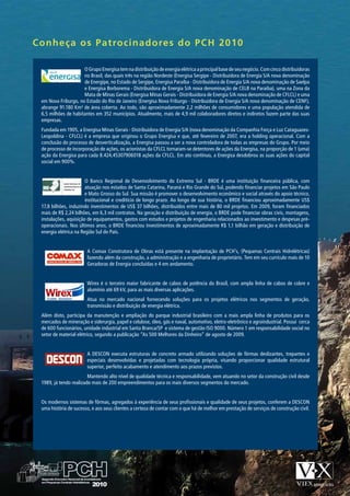 Conheça os Patrocinad o re s d o P C H 2 0 1 0

                     O Grupo Energisa tem na distribuição de energia elétrica a principal base de seu negócio. Com cinco distribuidoras
                     no Brasil, das quais três na região Nordeste (Energisa Sergipe - Distribuidora de Energia S/A nova denominação
                     de Energipe, no Estado de Sergipe, Energisa Paraíba - Distribuidora de Energia S/A nova denominação de Saelpa
                     e Energisa Borborema - Distribuidora de Energia S/A nova denominação de CELB na Paraíba), uma na Zona da
                     Mata de Minas Gerais (Energisa Minas Gerais - Distribuidora de Energia S/A nova denominação de CFLCL) e uma
 em Nova Friburgo, no Estado do Rio de Janeiro (Energisa Nova Friburgo - Distribuidora de Energia S/A nova denominação de CENF),
 abrange 91.180 Km² de área coberta. Ao todo, são aproximadamente 2,2 milhões de consumidores e uma população atendida de
 6,5 milhões de habitantes em 352 municípios. Atualmente, mais de 4,9 mil colaboradores diretos e indiretos fazem parte das suas
 empresas.
 Fundada em 1905, a Energisa Minas Gerais - Distribuidora de Energia S/A (nova denominação da Companhia Força e Luz Cataguazes-
 Leopoldina - CFLCL) é a empresa que originou o Grupo Energisa e que, até fevereiro de 2007, era a holding operacional. Com a
 conclusão do processo de desverticalização, a Energisa passou a ser a nova controladora de todas as empresas do Grupo. Por meio
 de processo de incorporação de ações, os acionistas da CFLCL tornaram-se detentores de ações da Energisa, na proporção de 1 (uma)
 ação da Energisa para cada 8.424,45307906018 ações da CFLCL. Em ato contínuo, a Energisa desdobrou as suas ações do capital
 social em 900%.


                       O Banco Regional de Desenvolvimento do Extremo Sul - BRDE é uma instituição financeira pública, com
                       atuação nos estados de Santa Catarina, Paraná e Rio Grande do Sul, podendo financiar projetos em São Paulo
                       e Mato Grosso do Sul. Sua missão é promover o desenvolvimento econômico e social através do apoio técnico,
                       institucional e creditício de longo prazo. Ao longo de sua história, o BRDE financiou aproximadamente US$
 17,8 bilhões, induzindo investimentos de US$ 37 bilhões, distribuídos entre mais de 80 mil projetos. Em 2009, foram financiados
 mais de R$ 2,24 bilhões, em 6,3 mil contratos. Na geração e distribuição de energia, o BRDE pode financiar obras civis, montagens,
 instalações, aquisição de equipamentos, gastos com estudos e projetos de engenharia relacionados ao investimento e despesas pré-
 operacionais. Nos últimos anos, o BRDE financiou investimentos de aproximadamente R$ 1,1 bilhão em geração e distribuição de
 energia elétrica na Região Sul do País.


                       A Comax Construtora de Obras está presente na implantação de PCH’s, (Pequenas Centrais Hidrelétricas)
                       fazendo além da construção, a administração e a engenharia de proprietário. Tem em seu currículo mais de 10
                       Geradoras de Energia concluídas e 4 em andamento.


                       Wirex é o terceiro maior fabricante de cabos de potência do Brasil, com ampla linha de cabos de cobre e
                       alumínio até 69 kV, para as mais diversas aplicações.
                       Atua no mercado nacional fornecendo soluções para os projetos elétricos nos segmentos de geração,
                       transmissão e distribuição de energia elétrica.
 Além disto, participa da manutenção e ampliação do parque industrial brasileiro com a mais ampla linha de produtos para os
 mercados de mineração e siderurgia, papel e celulose, óleo, gás e naval, automotivo, eletro-eletrônico e agroindustrial. Possui cerca
 de 600 funcionários, unidade industrial em Santa Branca/SP e sistema de gestão ISO 9000. Número 1 em responsabilidade social no
 setor de material elétrico, segundo a publicação “As 500 Melhores da Dinheiro” de agosto de 2009.


                       A DESCON executa estruturas de concreto armado utilizando soluções de fôrmas deslizantes, trepantes e
                       especiais desenvolvidas e projetadas com tecnologia própria, visando proporcionar qualidade estrutural
                       superior, perfeito acabamento e atendimento aos prazos previstos.
                        Mantendo alto nível de qualidade técnica e responsabilidade, vem atuando no setor da construção civil desde
 1989, já tendo realizado mais de 200 empreendimentos para os mais diversos segmentos do mercado.


 Os modernos sistemas de fôrmas, agregados à experiência de seus profissionais e qualidade de seus projetos, conferem a DESCON
 uma história de sucesso, e aos seus clientes a certeza de contar com o que há de melhor em prestação de serviços de construção civil.
 