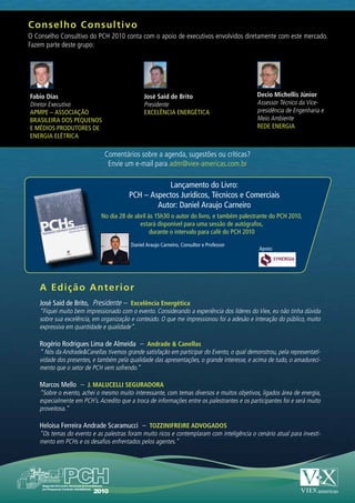 C onselho Consultivo
O Conselho Consultivo do PCH 2010 conta com o apoio de executivos envolvidos diretamente com este mercado.
Fazem parte deste grupo:




Fabio Dias                                      José Said de Brito                            Decio Michellis Júnior
Diretor Executivo                               Presidente                                    Assessor Técnico da Vice-
APMPE – ASSOCIAÇÃO                              EXCELÊNCIA ENERGÉTICA                         presidência de Engenharia e
BRASILEIRA DOS PEQUENOS                                                                       Meio Ambiente
E MÉDIOS PRODUTORES DE                                                                        REDE ENERGIA
ENERGIA ELÉTRICA

                               Comentários sobre a agenda, sugestões ou críticas?
                                Envie um e-mail para adm@viex-americas.com.br

                                                    Lançamento do Livro:
                                         PCH – Aspectos Jurídicos, Técnicos e Comerciais
                                                 Autor: Daniel Araujo Carneiro
                             No dia 28 de abril às 15h30 o autor do livro, e também palestrante do PCH 2010,
                                            estará disponível para uma sessão de autógrafos,
                                                 durante o intervalo para café do PCH 2010
                                          Daniel Araujo Carneiro, Consultor e Professor
                                                                                               Apoio:




    A Edição Anterior
    José Said de Brito, Presidente – Excelência Energética
    “Fiquei muito bem impressionado com o evento. Considerando a experiência dos líderes do Viex, eu não tinha dúvida
    sobre sua excelência, em organização e conteúdo. O que me impressionou foi a adesão e interação do público, muito
    expressiva em quantidade e qualidade”.

    Rogério Rodrigues Lima de Almeida – Andrade & Canellas
    “ Nós da Andrade&Canellas tivemos grande satisfação em participar do Evento, o qual demonstrou, pela representati-
    vidade dos presentes, e também pela qualidade das apresentações, o grande interesse, e acima de tudo, o amadureci-
    mento que o setor de PCH vem sofrendo.”

    Marcos Mello – J. MALUCELLI SEGURADORA
    “Sobre o evento, achei o mesmo muito interessante, com temas diversos e muitos objetivos, ligados área de energia,
    especialmente em PCH’s. Acredito que a troca de informações entre os palestrantes e os participantes foi e será muito
    proveitosa.”

    Heloisa Ferreira Andrade Scaramucci – TOZZINIFREIRE ADVOGADOS
    “Os temas do evento e as palestras foram muito ricos e contemplaram com inteligência o cenário atual para investi-
    mento em PCHs e os desafios enfrentados pelos agentes.”
 