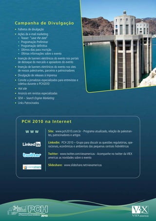 Campanha de Divulgaç ã o
•	 Folhetos de divulgação
•	 Ações de e-mail marketing
   •	 Teaser: “save the date”
   •	 Programação Preliminar
   •	 Programação definitiva
   •	 Últimos dias para inscrição
   •	 Últimas informações sobre o evento
•	 Inserção de banners eletrônicos do evento nos portais
  de destaque do mercado e apoiadores do evento
•	 Inserção de banners eletrônicos do evento nos sites
  de nossos palestrantes, parceiros e patrocinadores
•	 Divulgação de releases à imprensa
•	 Convite a jornalistas especializados para entrevistas e
  coletiva durante o PCH2010
•	 Hot site
•	 Anúncio em revistas especializadas
•	 SEM – Search Engine Marketing
•	 Links Patrocinados




      PCH 2010 na Inter ne t

          W WW                Site: www.pch2010.com.br - Programa atualizado, relação de palestran-
                              tes, patrocinadores e artigos

                              Linkedin: PCH 2010 – Grupo para discutir as questões regulatórias, ope-
                              racionais, econômicas e ambientais das pequenas centrais hidrelétricas

                              Twitter: www.twitter.com/viexamericas - Acompanhe no twitter da VIEX
                              americas as novidades sobre o evento

                              Slideshare: www.slideshare.net/viexamericas
 