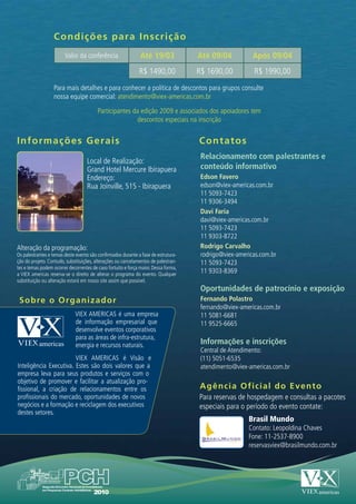 Condições para Ins c r i ç ã o
                        Valor da conferência                   Até 19/03             Até 09/04           Após 09/04
                                                              R$ 1490,00             R$ 1690,00          R$ 1990,00
                  Para mais detalhes e para conhecer a política de descontos para grupos consulte
                  nossa equipe comercial: atendimento@viex-americas.com.br

                                         Participantes da edição 2009 e associados dos apoiadores tem
                                                        descontos especiais na inscrição


I n f ormações Gerais                                                                Contatos
                                                                                      Relacionamento com palestrantes e
                                    Local de Realização:
                                    Grand Hotel Mercure Ibirapuera                    conteúdo informativo
                                    Endereço:                                         Edson Favero
                                    Rua Joinville, 515 - Ibirapuera                   edson@viex-americas.com.br
                                                                                      11 5093-7423
                                                                                      11 9306-3494
                                                                                      Davi Faria
                                                                                      davi@viex-americas.com.br
                                                                                      11 5093-7423
                                                                                      11 9303-8722
Alteração da programação:                                                             Rodrigo Carvalho
Os palestrantes e temas deste evento são confirmados durante a fase de estrutura-     rodrigo@viex-americas.com.br
ção do projeto. Contudo, substituições, alterações ou cancelamentos de palestran-     11 5093-7423
tes e temas podem ocorrer decorrentes de caso fortuito e força maior. Dessa forma,
a VIEX americas reserva-se o direito de alterar o programa do evento. Qualquer
                                                                                      11 9303-8369
substituição ou alteração estará em nosso site assim que possível.
                                                                                      Oportunidades de patrocínio e exposição
 Sobre o O r g a n i z a d o r                                                        Fernando Polastro
                                                                                      fernando@viex-americas.com.br
                             VIEX AMERICAS é uma empresa                              11 5081-6681
                             de informação empresarial que                            11 9525-6665
                             desenvolve eventos corporativos
                             para as áreas de infra-estrutura,
                             energia e recursos naturais.                             Informações e inscrições
                                                                                      Central de Atendimento:
                        VIEX AMERICAS é Visão e                                       (11) 5051-6535
Inteligência Executiva. Estes são dois valores que a                                  atendimento@viex-americas.com.br
empresa leva para seus produtos e serviços com o
objetivo de promover e facilitar a atualização pro-
fissional, a criação de relacionamentos entre os                                     Agência Oficial do Evento
profissionais do mercado, oportunidades de novos                                     Para reservas de hospedagem e consultas a pacotes
negócios e a formação e reciclagem dos executivos                                    especiais para o período do evento contate:
destes setores.
                                                                                                       Brasil Mundo
                                                                                                       Contato: Leopoldina Chaves
                                                                                                       Fone: 11-2537-8900
                                                                                                       reservasviex@brasilmundo.com.br
 