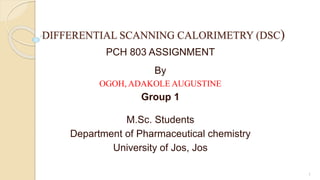 DIFFERENTIAL SCANNING CALORIMETRY (DSC)
PCH 803 ASSIGNMENT
By
OGOH, ADAKOLE AUGUSTINE
Group 1
M.Sc. Students
Department of Pharmaceutical chemistry
University of Jos, Jos
1
 