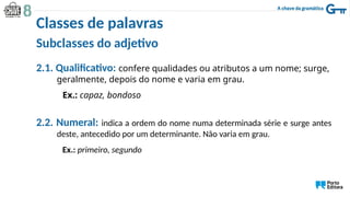 Subclasses do adjetivo
2.1. Qualificativo: confere qualidades ou atributos a um nome; surge,
geralmente, depois do nome e varia em grau.
Ex.: capaz, bondoso
2.2. Numeral: indica a ordem do nome numa determinada série e surge antes
deste, antecedido por um determinante. Não varia em grau.
Ex.: primeiro, segundo
Classes de palavras
 
