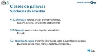 Subclasses do advérbio
4.1. Afirmação: reforça o valor afirmativo da frase.
Ex.: sim, decerto, certamente, efetivamente
4.2. Negação: confere valor negativo a uma frase.
Ex.: não
4.3. Quantidade e grau: transmite informação sobre a quantidade ou o grau.
Ex.: muito, pouco, mais, menos, bastante, demasiado…
Classes de palavras
 