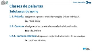 Subclasses do nome
1.1. Próprio: designa uma pessoa, entidade ou região única e individual.
Ex.: Filipa, Sintra
1.2. Comum: designa seres ou entidades não individualizadas.
Ex.: cão, beleza
1.2.1. Comum coletivo: designa um conjunto de elementos do mesmo tipo.
Ex.: cardume, alcateia
Classes de palavras
 