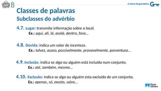 4.7. Lugar: transmite informação sobre o local.
Ex.: aqui, ali, lá, acolá, dentro, fora…
4.8. Dúvida: indica um valor de incerteza.
Ex.: talvez, acaso, possivelmente, provavelmente, porventura…
4.9. Inclusão: indica se algo ou alguém está incluído num conjunto.
Ex.: até, também, mesmo…
4.10. Exclusão: indica se algo ou alguém esta excluído de um conjunto.
Ex.: apenas, só, exceto, salvo…
Classes de palavras
Subclasses do advérbio
 