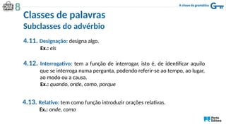4.11. Designação: designa algo.
Ex.: eis
4.12. Interrogativo: tem a função de interrogar, isto é, de identificar aquilo
que se interroga numa pergunta, podendo referir-se ao tempo, ao lugar,
ao modo ou a causa.
Ex.: quando, onde, como, porque
4.13. Relativo: tem como função introduzir orações relativas.
Ex.: onde, como
Classes de palavras
Subclasses do advérbio
 